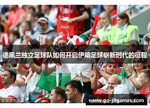 德黑兰独立足球队如何开启伊朗足球崭新时代的征程 德黑兰独立足球队如何开启伊朗足球崭新时代的征程