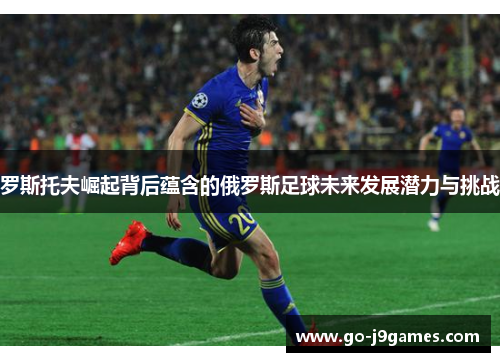 罗斯托夫崛起背后蕴含的俄罗斯足球未来发展潜力与挑战