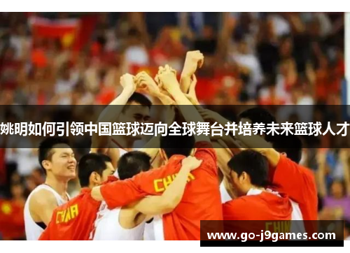 姚明如何引领中国篮球迈向全球舞台并培养未来篮球人才 姚明如何引领中国篮球迈向全球舞台并培养未来篮球人才