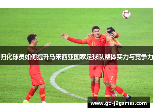 归化球员如何提升马来西亚国家足球队整体实力与竞争力 归化球员如何提升马来西亚国家足球队整体实力与竞争力