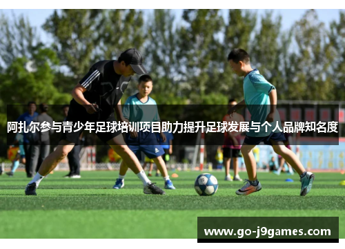 阿扎尔参与青少年足球培训项目助力提升足球发展与个人品牌知名度