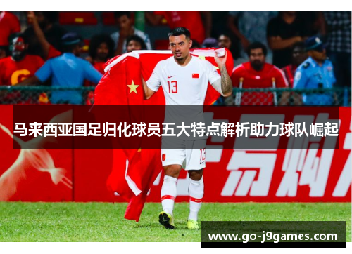 马来西亚国足归化球员五大特点解析助力球队崛起 马来西亚国足归化球员五大特点解析助力球队崛起